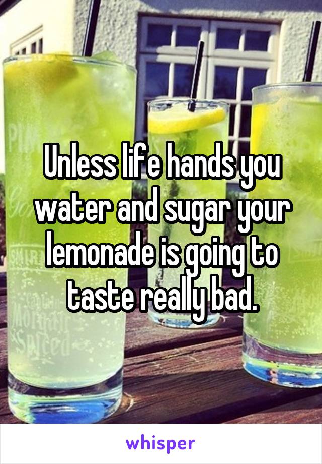 Unless life hands you water and sugar your lemonade is going to taste really bad.