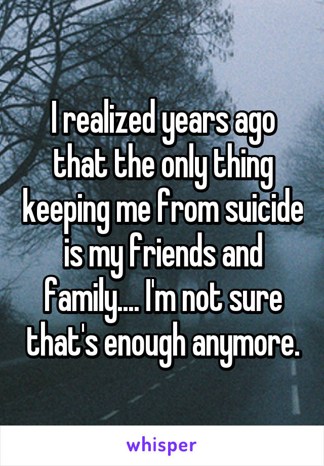 I realized years ago that the only thing keeping me from suicide is my friends and family.... I'm not sure that's enough anymore.