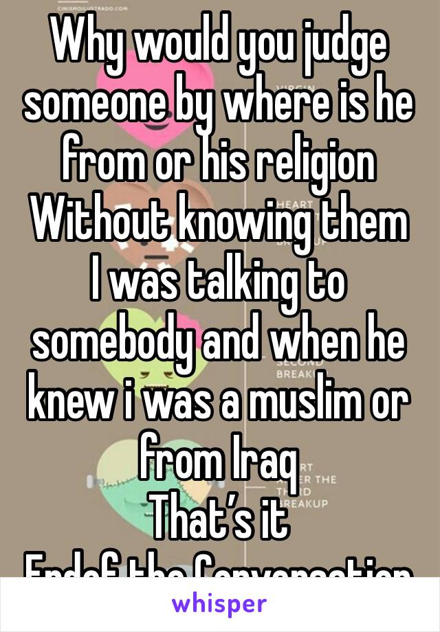 Why would you judge someone by where is he from or his religion 
Without knowing them 
I was talking to somebody and when he knew i was a muslim or from Iraq 
That’s it
Endof the Conversation 