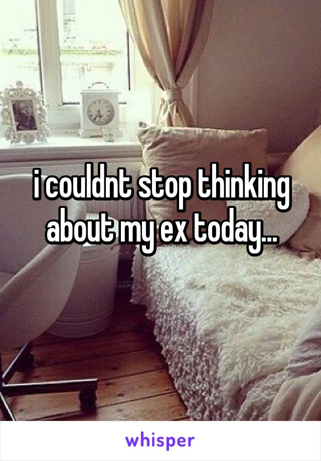 i couldnt stop thinking about my ex today...
