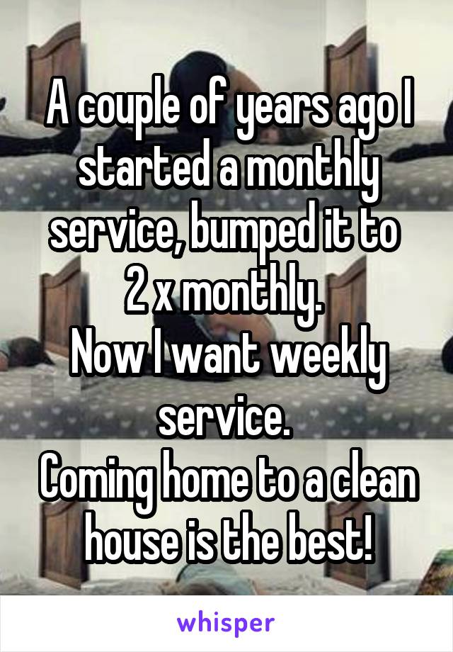 A couple of years ago I started a monthly service, bumped it to 
2 x monthly. 
Now I want weekly service. 
Coming home to a clean house is the best!