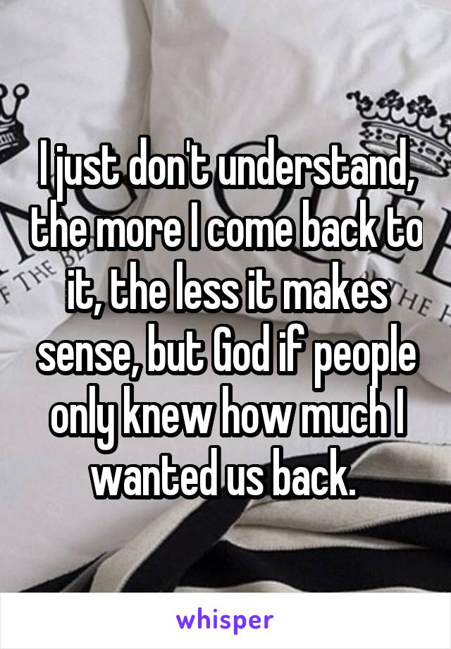 I just don't understand, the more I come back to it, the less it makes sense, but God if people only knew how much I wanted us back. 