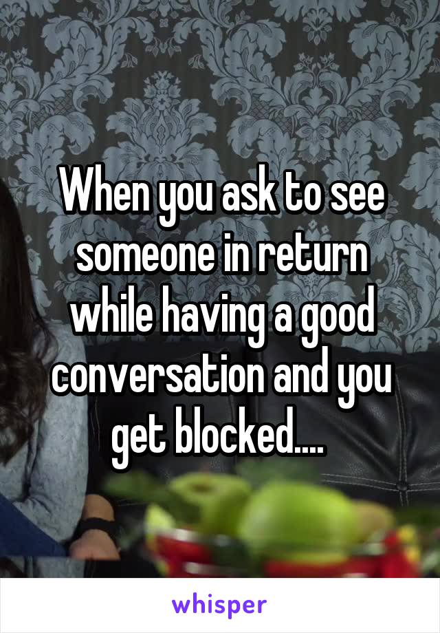 When you ask to see someone in return while having a good conversation and you get blocked.... 