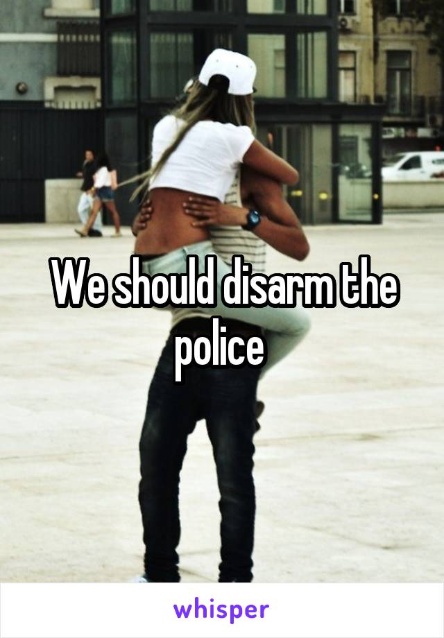 We should disarm the police 