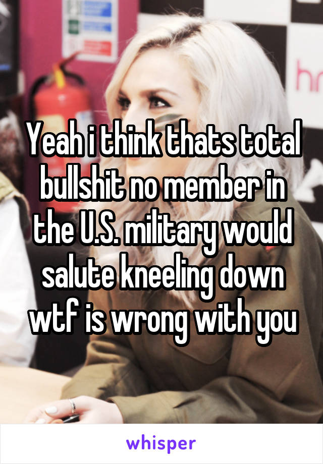 Yeah i think thats total bullshit no member in the U.S. military would salute kneeling down wtf is wrong with you