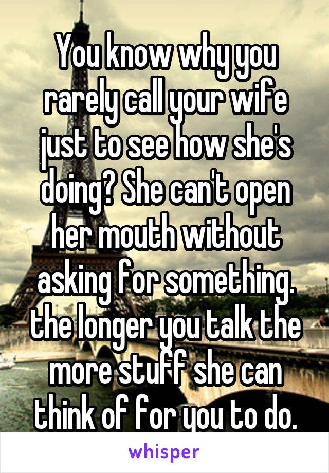 You know why you rarely call your wife just to see how she's doing? She can't open her mouth without asking for something. the longer you talk the more stuff she can think of for you to do.