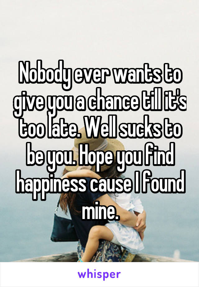 Nobody ever wants to give you a chance till it's too late. Well sucks to be you. Hope you find happiness cause I found mine.