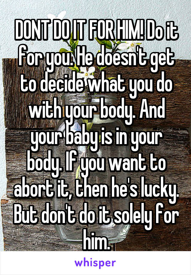 DONT DO IT FOR HIM! Do it for you. He doesn't get to decide what you do with your body. And your baby is in your body. If you want to abort it, then he's lucky. But don't do it solely for him.