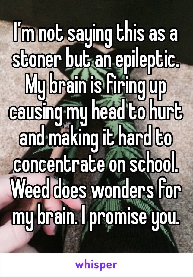 I’m not saying this as a stoner but an epileptic. My brain is firing up causing my head to hurt and making it hard to concentrate on school. Weed does wonders for my brain. I promise you.