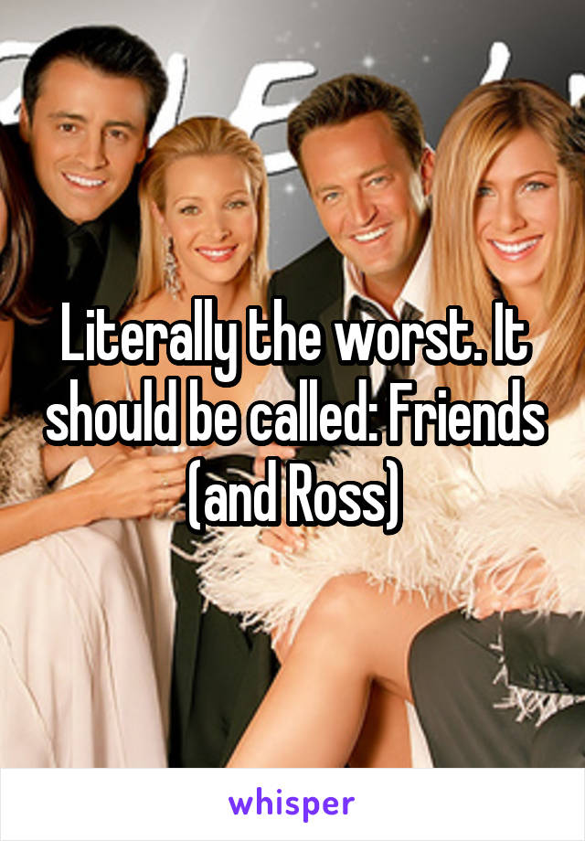 Literally the worst. It should be called: Friends (and Ross)
