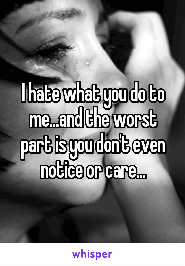 I hate what you do to me...and the worst part is you don't even notice or care...