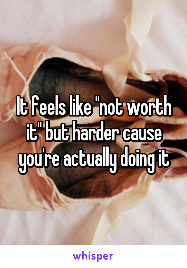 It feels like "not worth it" but harder cause you're actually doing it