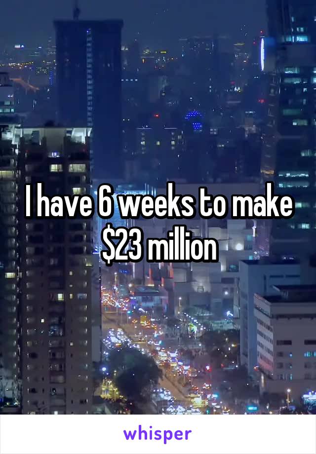 I have 6 weeks to make $23 million