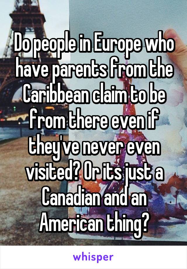 Do people in Europe who have parents from the Caribbean claim to be from there even if they've never even visited? Or its just a Canadian and an American thing?