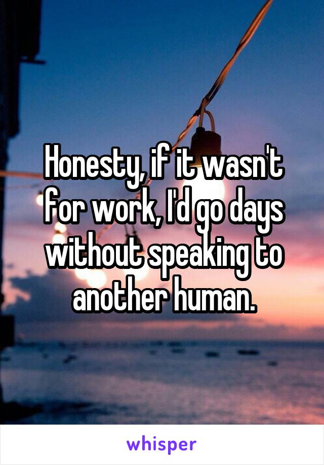 Honesty, if it wasn't for work, I'd go days without speaking to another human.
