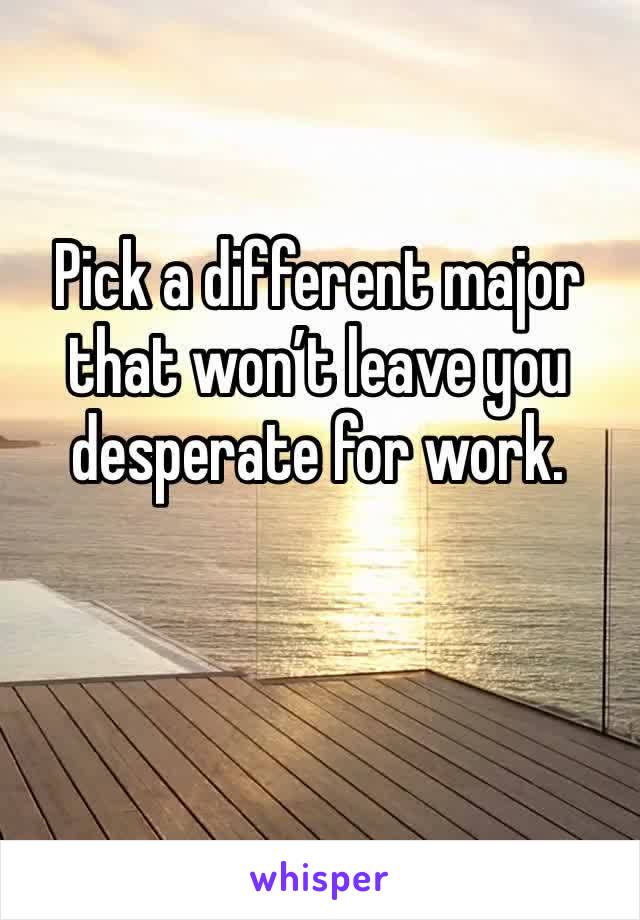 Pick a different major that won’t leave you desperate for work.