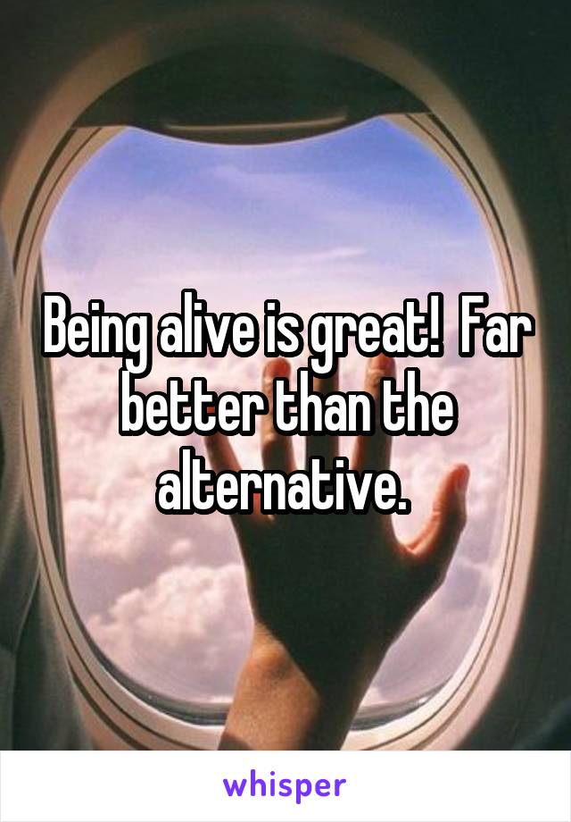 Being alive is great!  Far better than the alternative. 