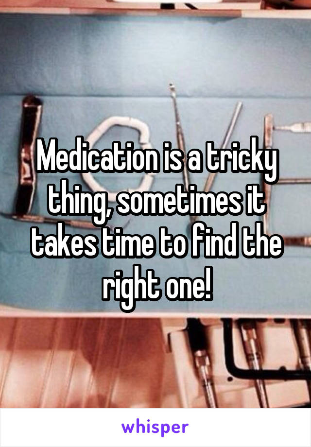Medication is a tricky thing, sometimes it takes time to find the right one!