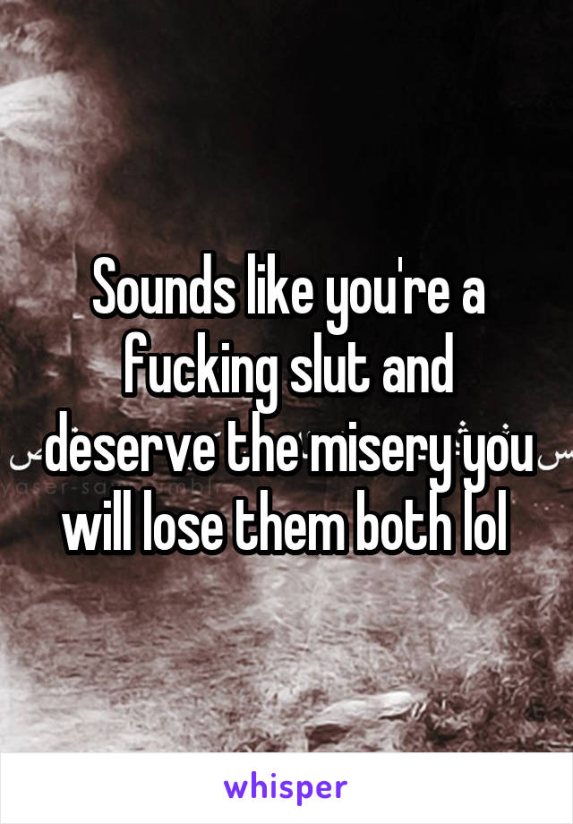 Sounds like you're a fucking slut and deserve the misery you will lose them both lol 