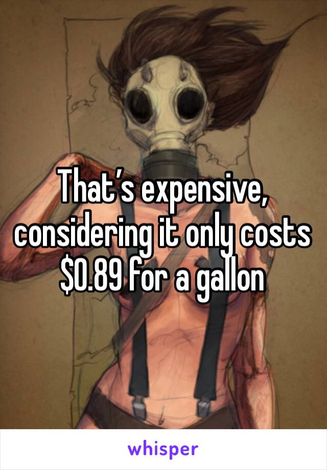 That’s expensive, considering it only costs $0.89 for a gallon