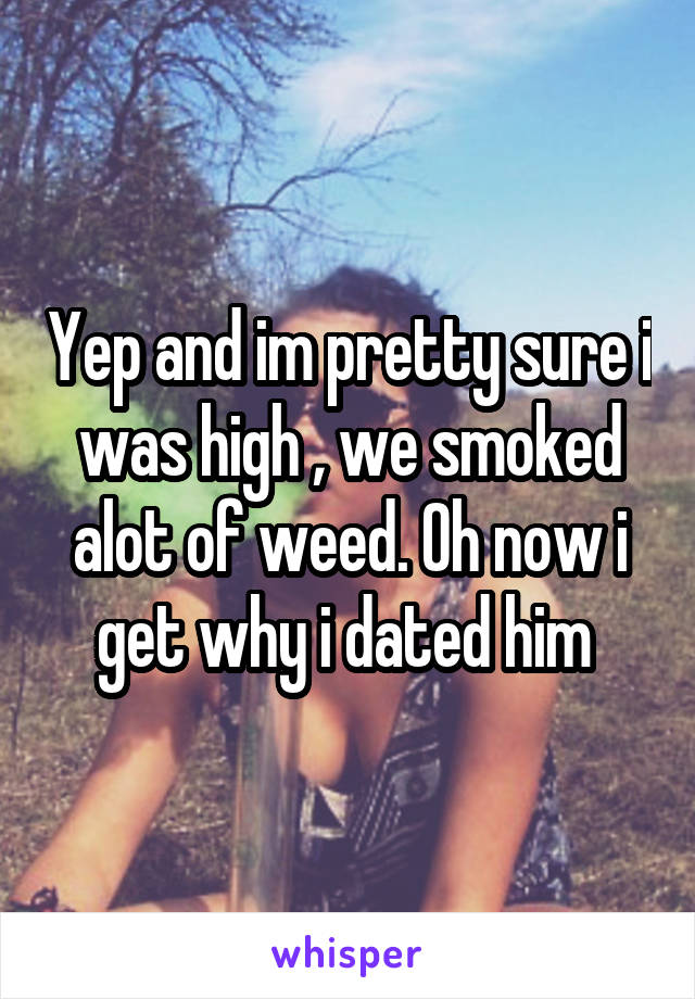 Yep and im pretty sure i was high , we smoked alot of weed. Oh now i get why i dated him 