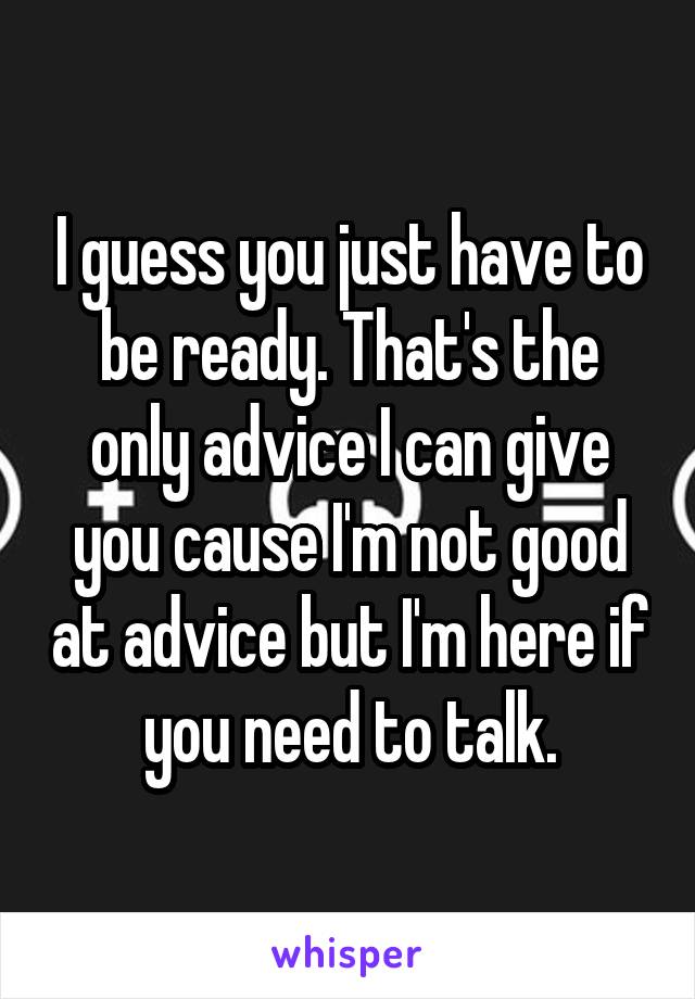 I guess you just have to be ready. That's the only advice I can give you cause I'm not good at advice but I'm here if you need to talk.