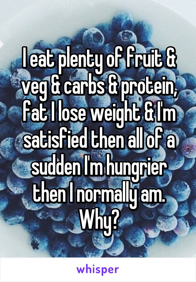 I eat plenty of fruit & veg & carbs & protein, fat I lose weight & I'm satisfied then all of a sudden I'm hungrier then I normally am. Why?