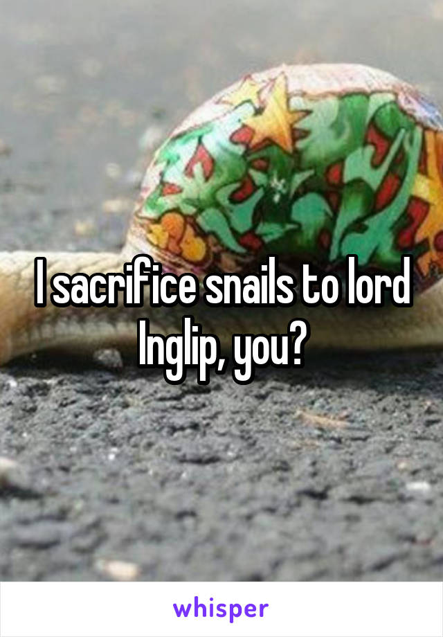 I sacrifice snails to lord Inglip, you?