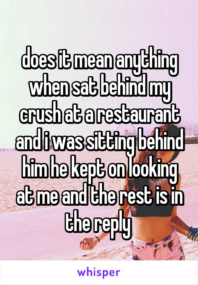 does it mean anything when sat behind my crush at a restaurant and i was sitting behind him he kept on looking at me and the rest is in the reply 