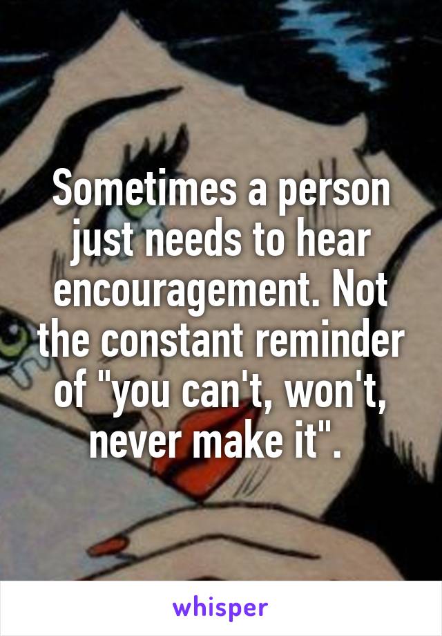Sometimes a person just needs to hear encouragement. Not the constant reminder of "you can't, won't, never make it". 