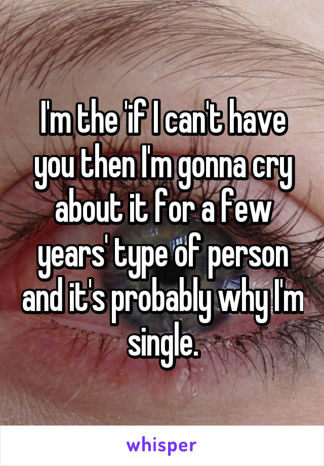 I'm the 'if I can't have you then I'm gonna cry about it for a few years' type of person and it's probably why I'm single.