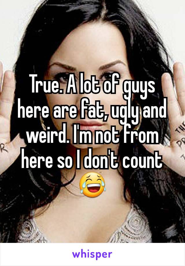 True. A lot of guys here are fat, ugly and weird. I'm not from here so I don't count 😂