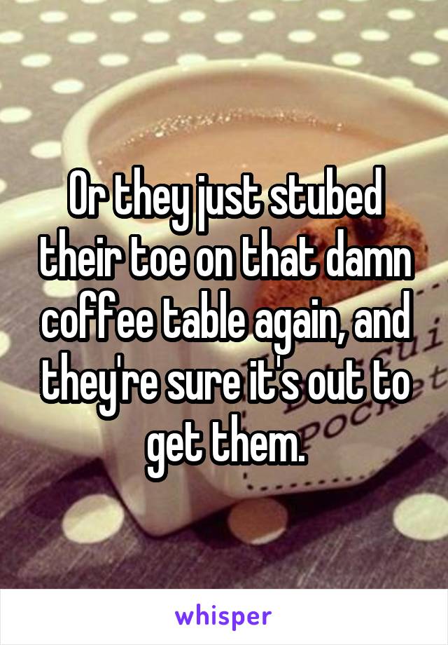 Or they just stubed their toe on that damn coffee table again, and they're sure it's out to get them.