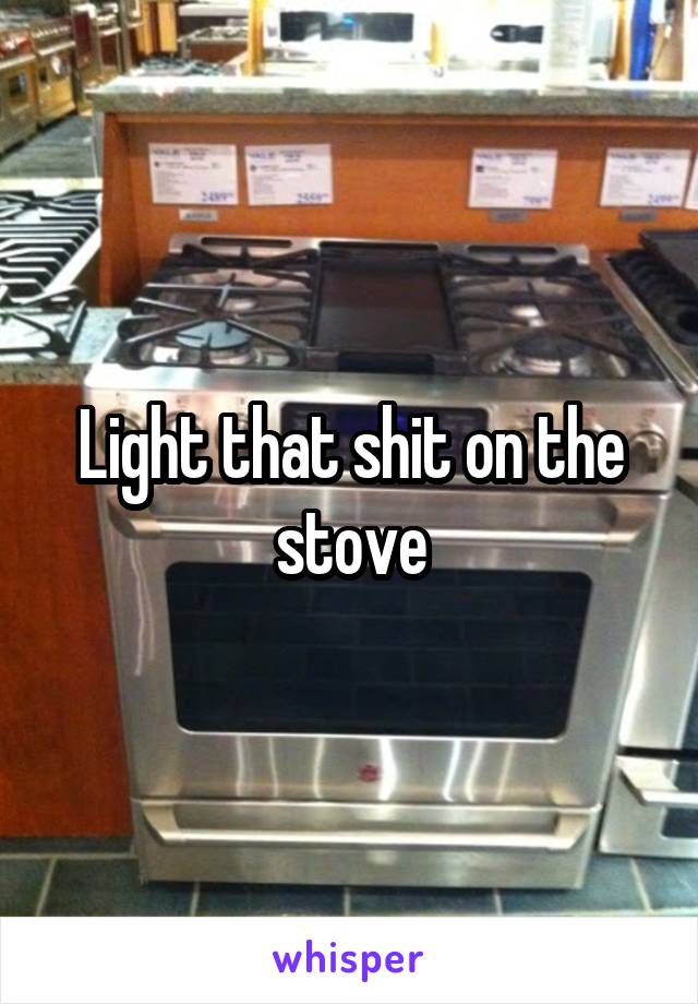 Light that shit on the stove