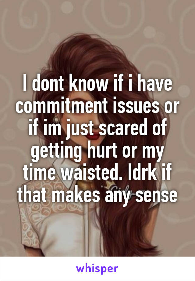 I dont know if i have commitment issues or if im just scared of getting hurt or my time waisted. Idrk if that makes any sense