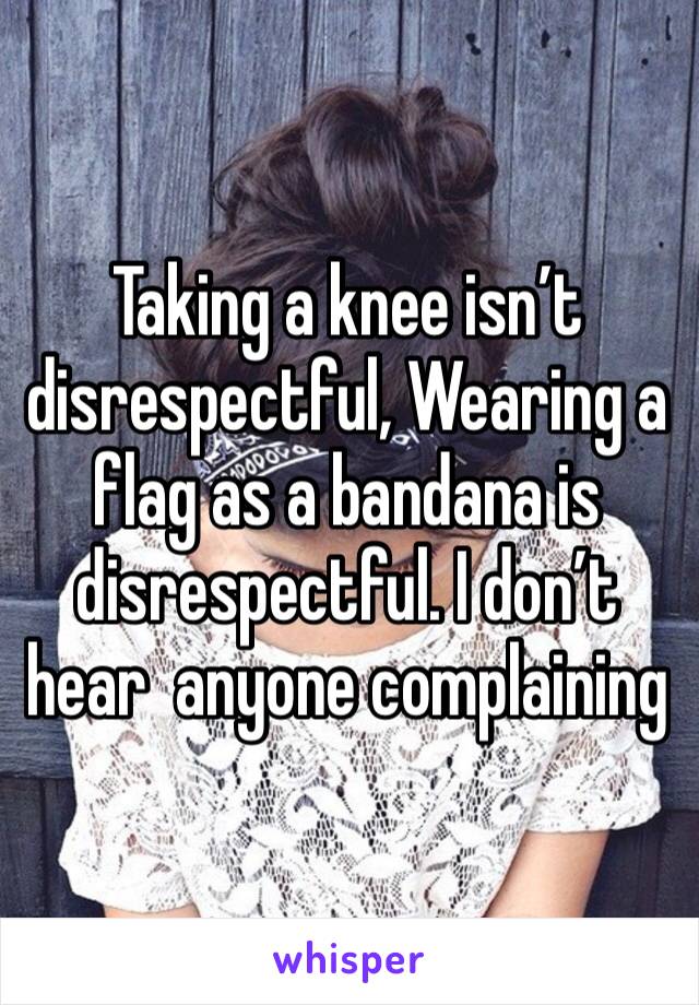 Taking a knee isn’t disrespectful, Wearing a flag as a bandana is disrespectful. I don’t hear  anyone complaining 