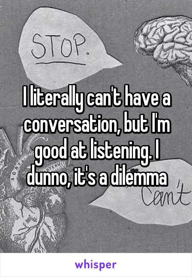I literally can't have a conversation, but I'm good at listening. I dunno, it's a dilemma