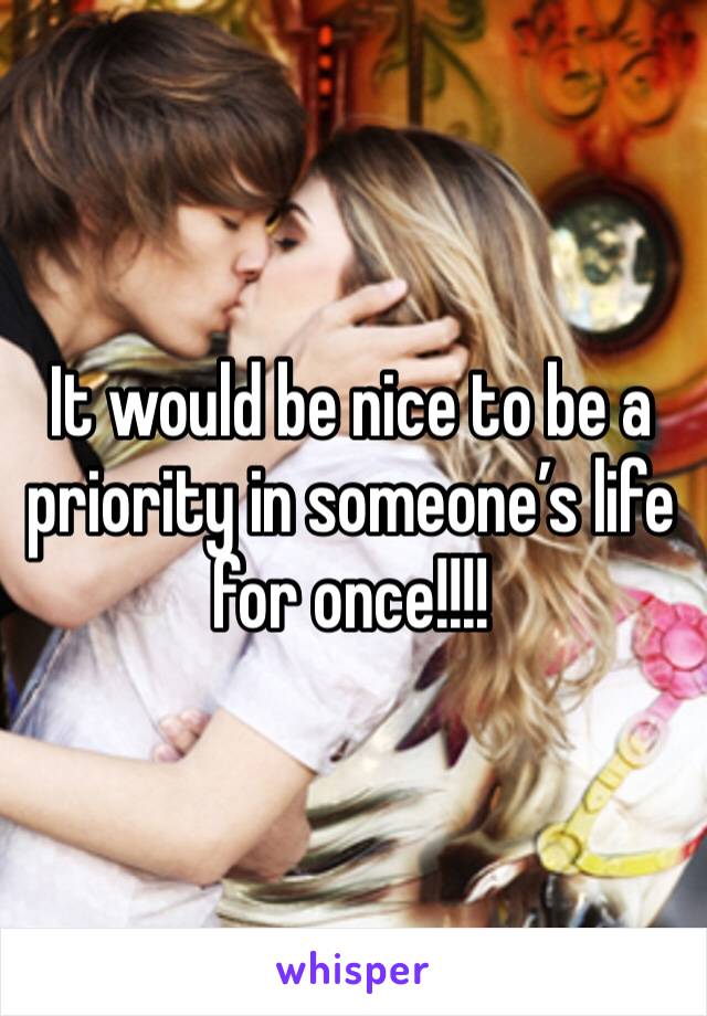 It would be nice to be a priority in someone’s life for once!!!!