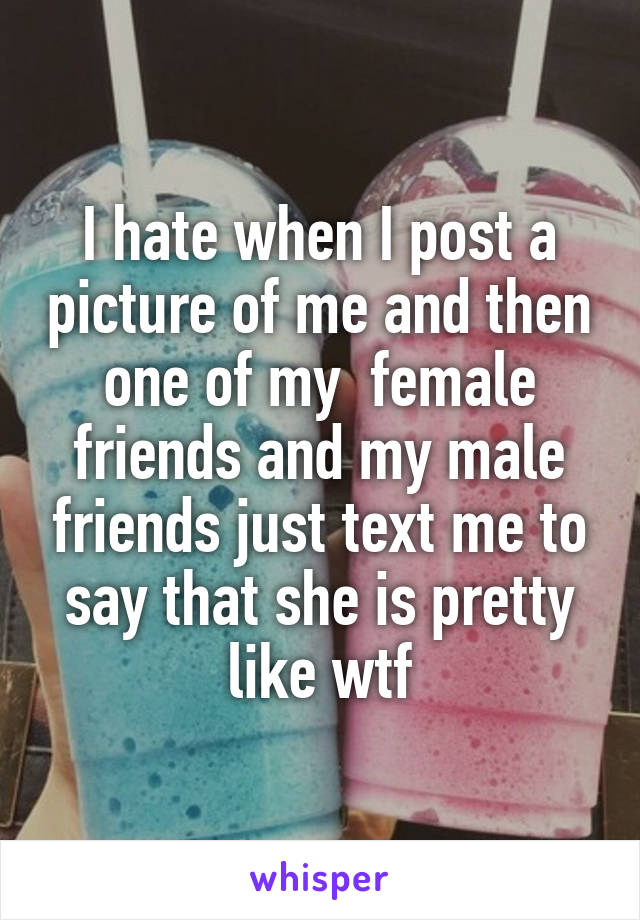 I hate when I post a picture of me and then one of my  female friends and my male friends just text me to say that she is pretty like wtf