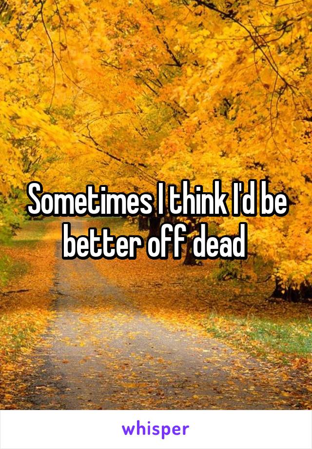 Sometimes I think I'd be better off dead 