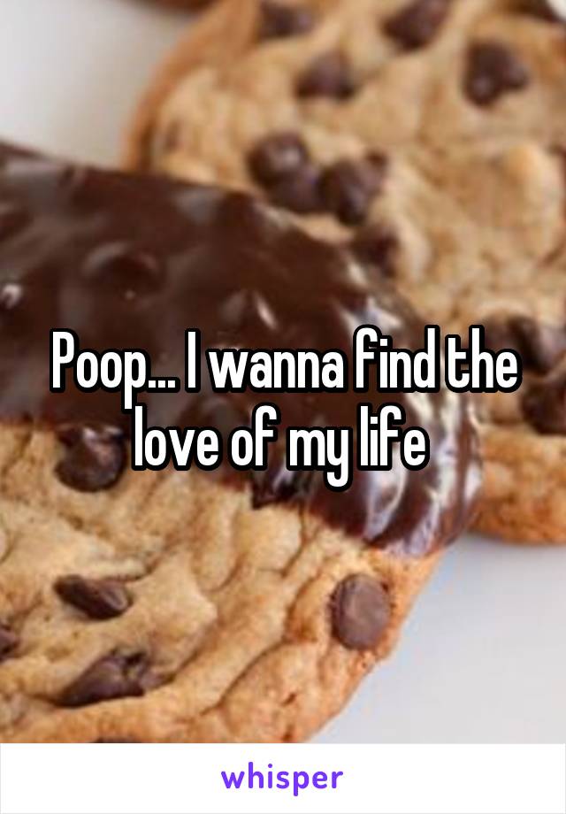Poop... I wanna find the love of my life 