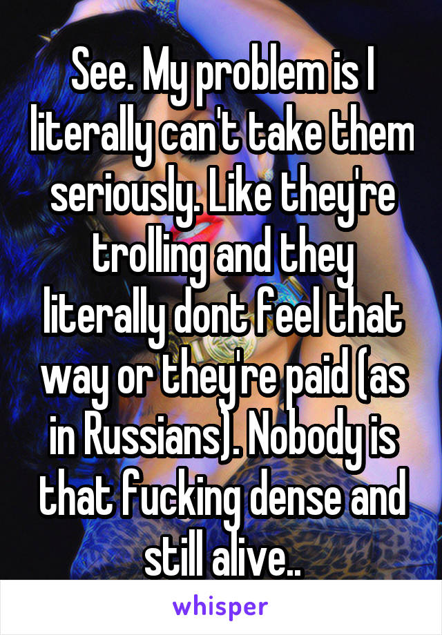See. My problem is I literally can't take them seriously. Like they're trolling and they literally dont feel that way or they're paid (as in Russians). Nobody is that fucking dense and still alive..