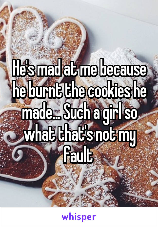 He's mad at me because he burnt the cookies he made... Such a girl so what that's not my fault 