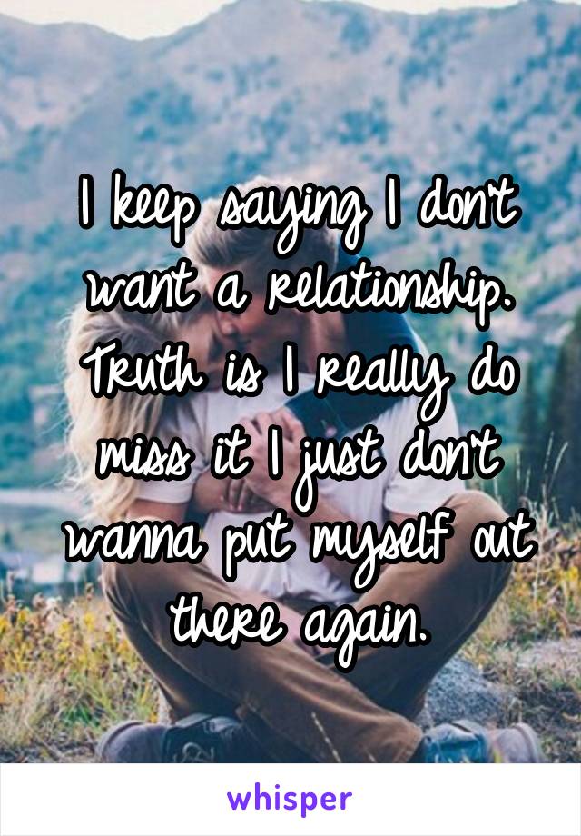 I keep saying I don't want a relationship. Truth is I really do miss it I just don't wanna put myself out there again.