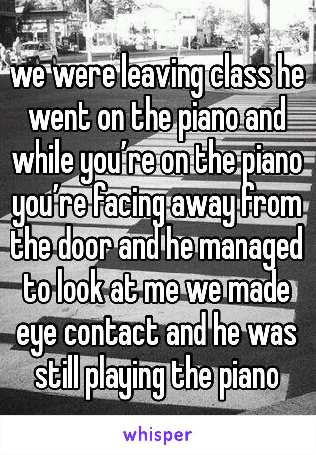 we were leaving class he went on the piano and while you’re on the piano you’re facing away from the door and he managed to look at me we made eye contact and he was still playing the piano
