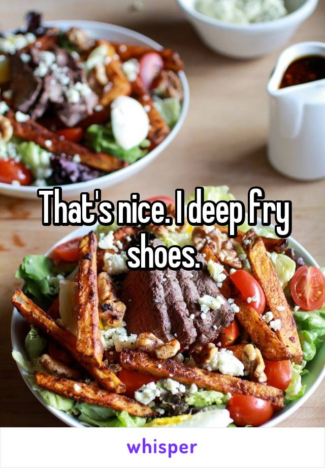 That's nice. I deep fry shoes.