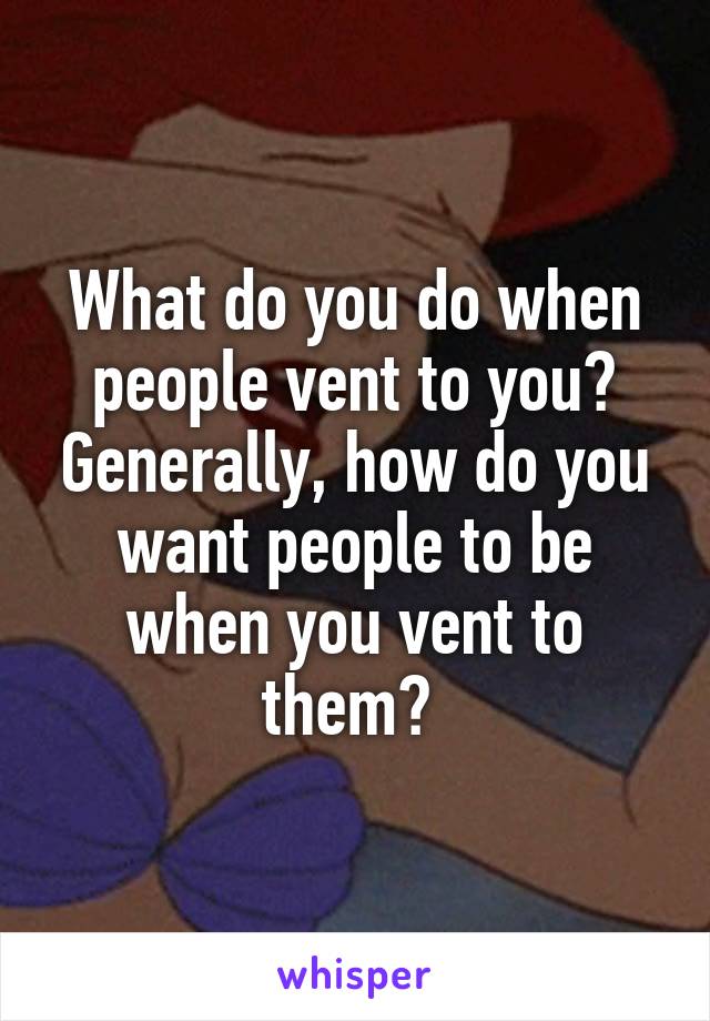 What do you do when people vent to you? Generally, how do you want people to be when you vent to them? 