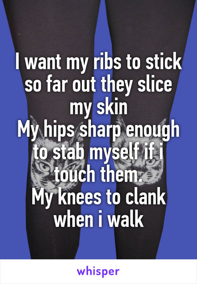 I want my ribs to stick so far out they slice my skin
My hips sharp enough to stab myself if i touch them.
My knees to clank when i walk