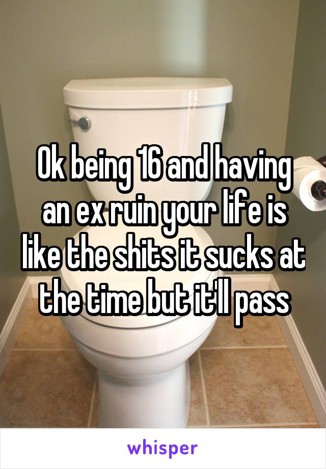 Ok being 16 and having an ex ruin your life is like the shits it sucks at the time but it'll pass