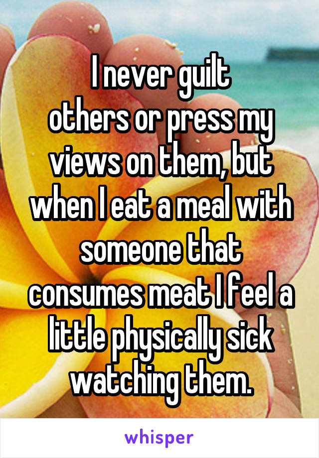 I never guilt
others or press my views on them, but when I eat a meal with someone that consumes meat I feel a little physically sick watching them.